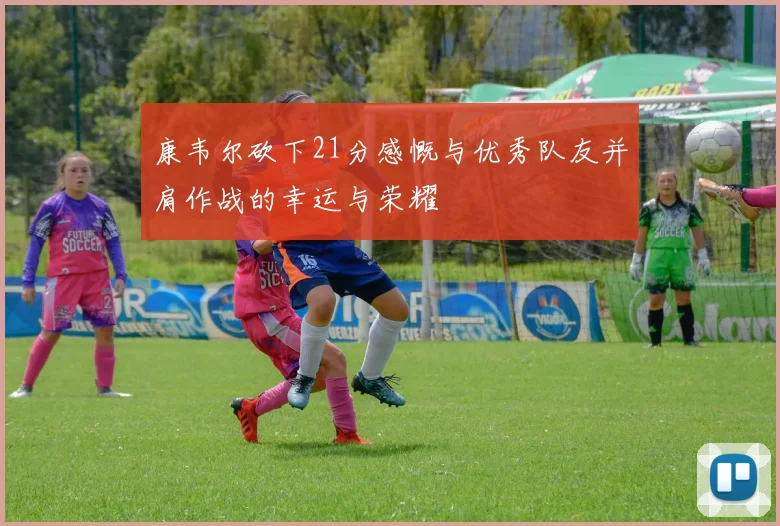 康韦尔砍下21分感慨与优秀队友并肩作战的幸运与荣耀