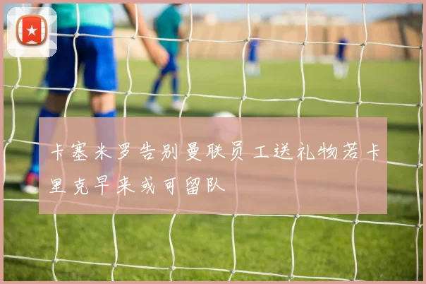 卡塞米罗告别曼联员工送礼物若卡里克早来或可留队