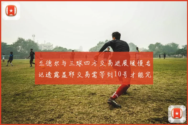 兰德尔与三球四方交易进展缓慢名记透露盖耶交易需等到10号才能完成