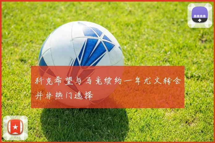 科克希望与马竞续约一年尤文转会并非热门选择