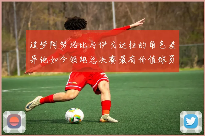 追梦阿努诺比与伊戈达拉的角色差异他如今领跑总决赛最有价值球员