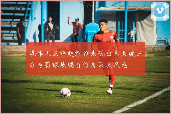 媒体人点评赵维伦表现出色关键三分与罚球展现自信与果决风范
