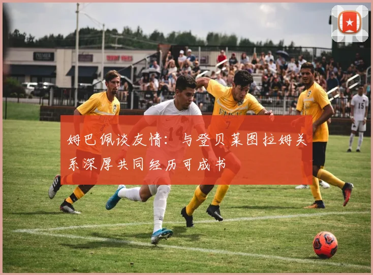 姆巴佩谈友情：与登贝莱图拉姆关系深厚共同经历可成书