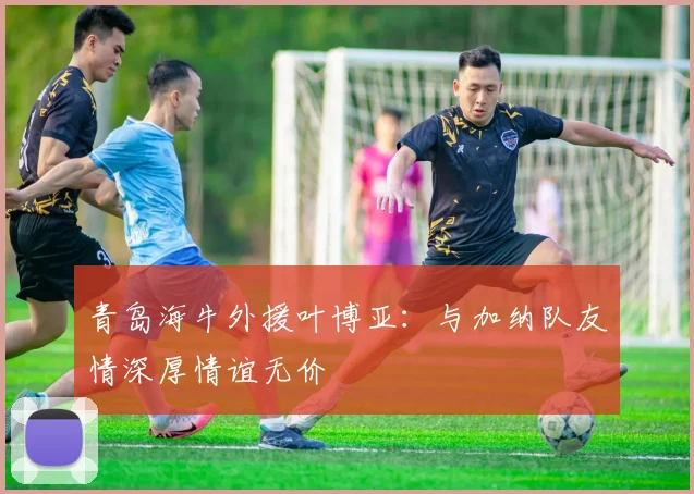 青岛海牛外援叶博亚：与加纳队友情深厚情谊无价