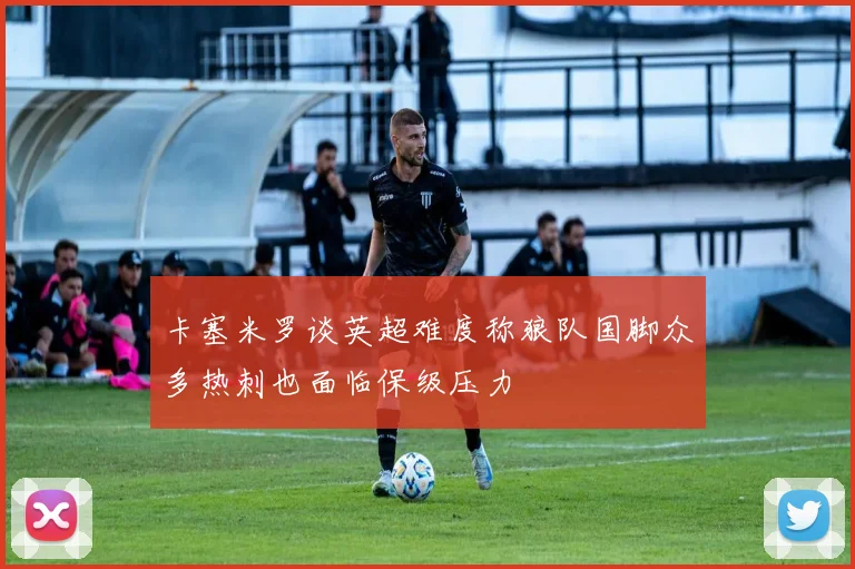 卡塞米罗谈英超难度称狼队国脚众多热刺也面临保级压力