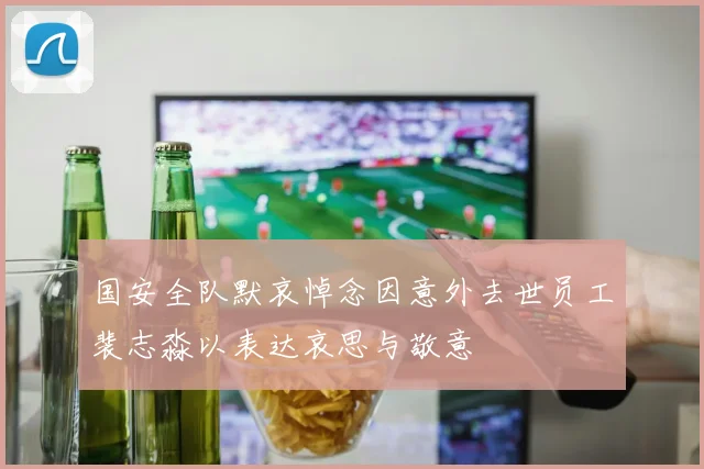 国安全队默哀悼念因意外去世员工裴志淼以表达哀思与敬意