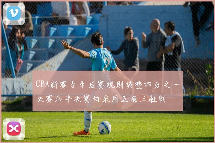 CBA新赛季季后赛规则调整四分之一决赛和半决赛均采用五场三胜制