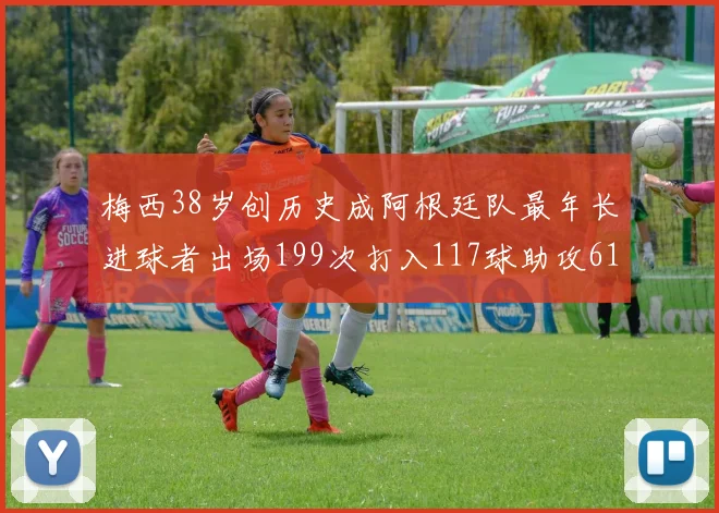 梅西38岁创历史成阿根廷队最年长进球者出场199次打入117球助攻61次