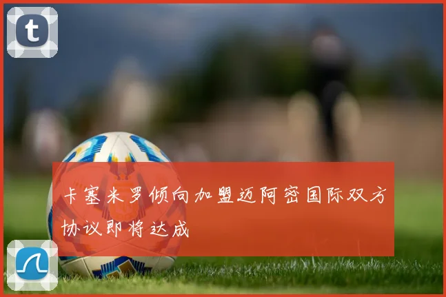 卡塞米罗倾向加盟迈阿密国际双方协议即将达成