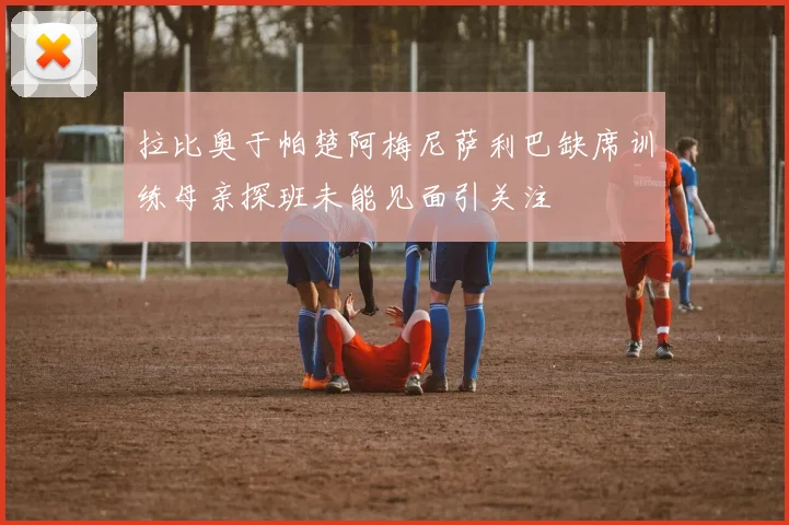 拉比奥于帕楚阿梅尼萨利巴缺席训练母亲探班未能见面引关注